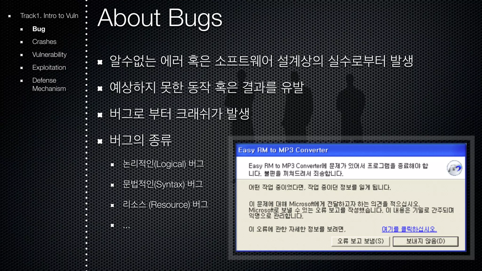 About Bugs 알수없는 에러 혹은 소프트웨어 설계상의 실수로부터 발생 예상하지 못한 동작 혹은 결과를 유발 버그로 부터 크래쉬가 발생 버그의 종류 논리적인(Logical) 버그 문법적인(Syntax) 버그 리소스 (Resource) 버그 ... Track1. Intro to Vuln Bug Crashes Vulnerability Exploitation Defense Mechanism 
