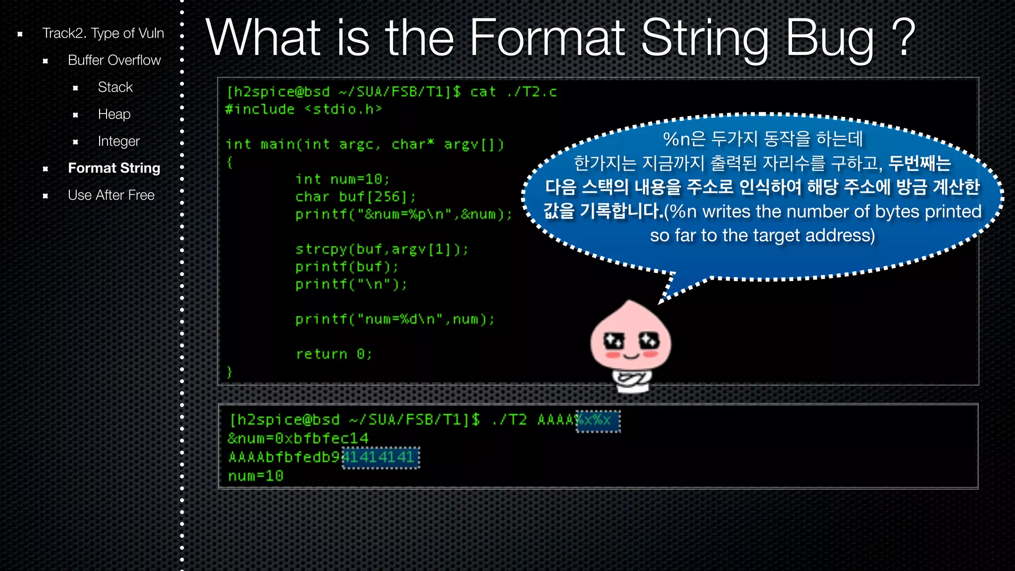 Track2. Type of Vuln What is the Format String Bug ? Buffer Overflow Stack Heap Integer Format String Use After Free %n은 두가지 동작을 하는데 한가지는 지금까지 출력된 자리수를 구하고, 두번째는 다음 스택의 내용을 주소로 인식하여 해당 주소에 방금 계산한 값을 기록합니다.(%n writes the number of bytes printed so far to the target address) 