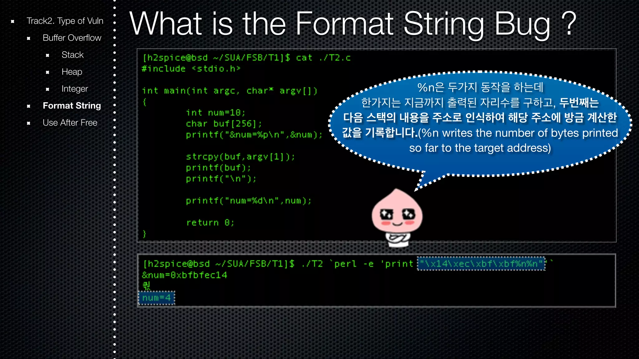 Track2. Type of Vuln What is the Format String Bug ? Buffer Overflow Stack Heap Integer Format String Use After Free %n은 두가지 동작을 하는데 한가지는 지금까지 출력된 자리수를 구하고, 두번째는 다음 스택의 내용을 주소로 인식하여 해당 주소에 방금 계산한 값을 기록합니다.(%n writes the number of bytes printed so far to the target address) 