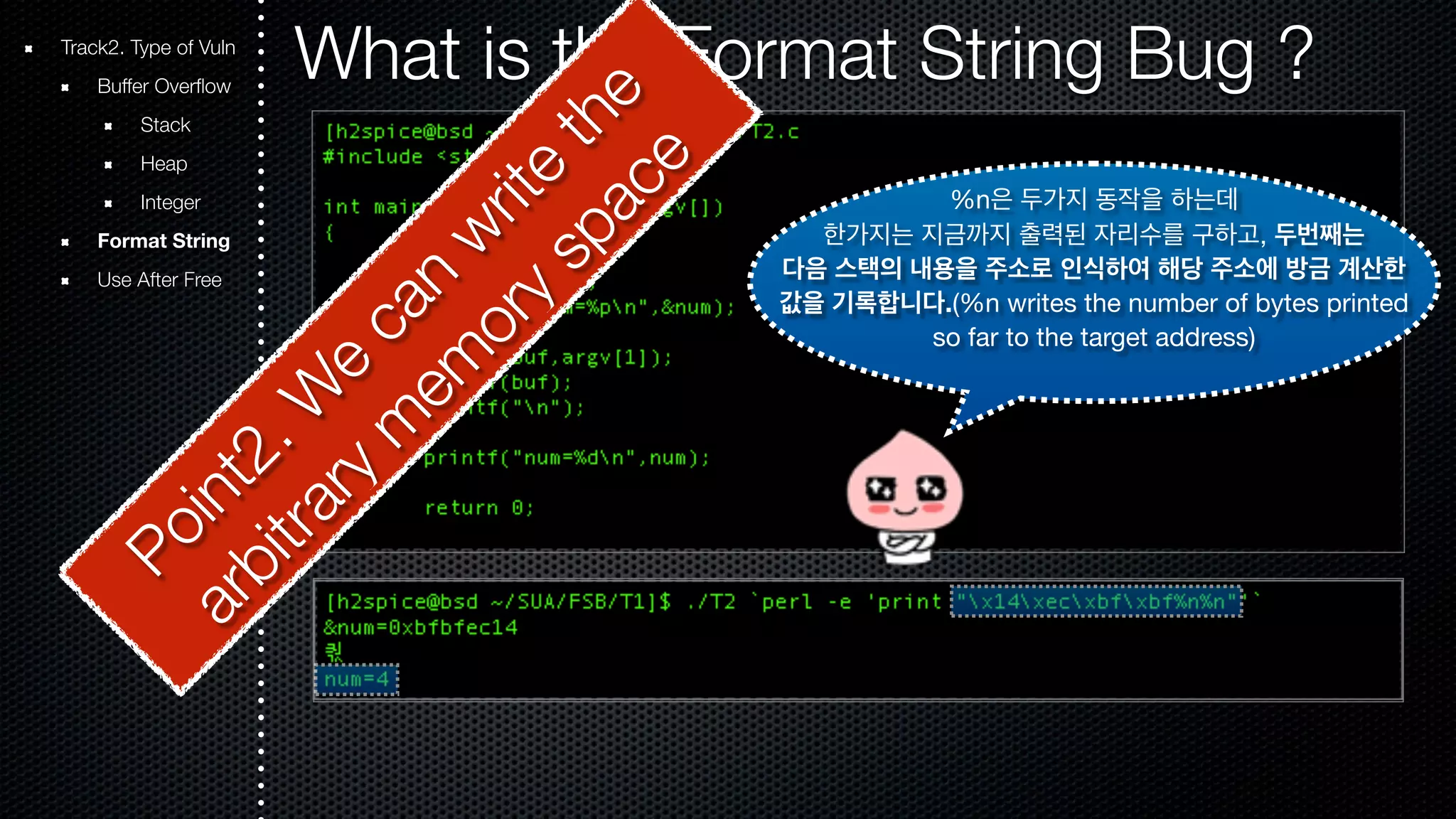 Track2. Type of Vuln What is the Format String Bug ? Buffer Overflow Stack Heap Integer Format String Use After Free %n은 두가지 동작을 하는데 한가지는 지금까지 출력된 자리수를 구하고, 두번째는 다음 스택의 내용을 주소로 인식하여 해당 주소에 방금 계산한 값을 기록합니다.(%n writes the number of bytes printed so far to the target address) Point2. We can write the arbitrary memory space 