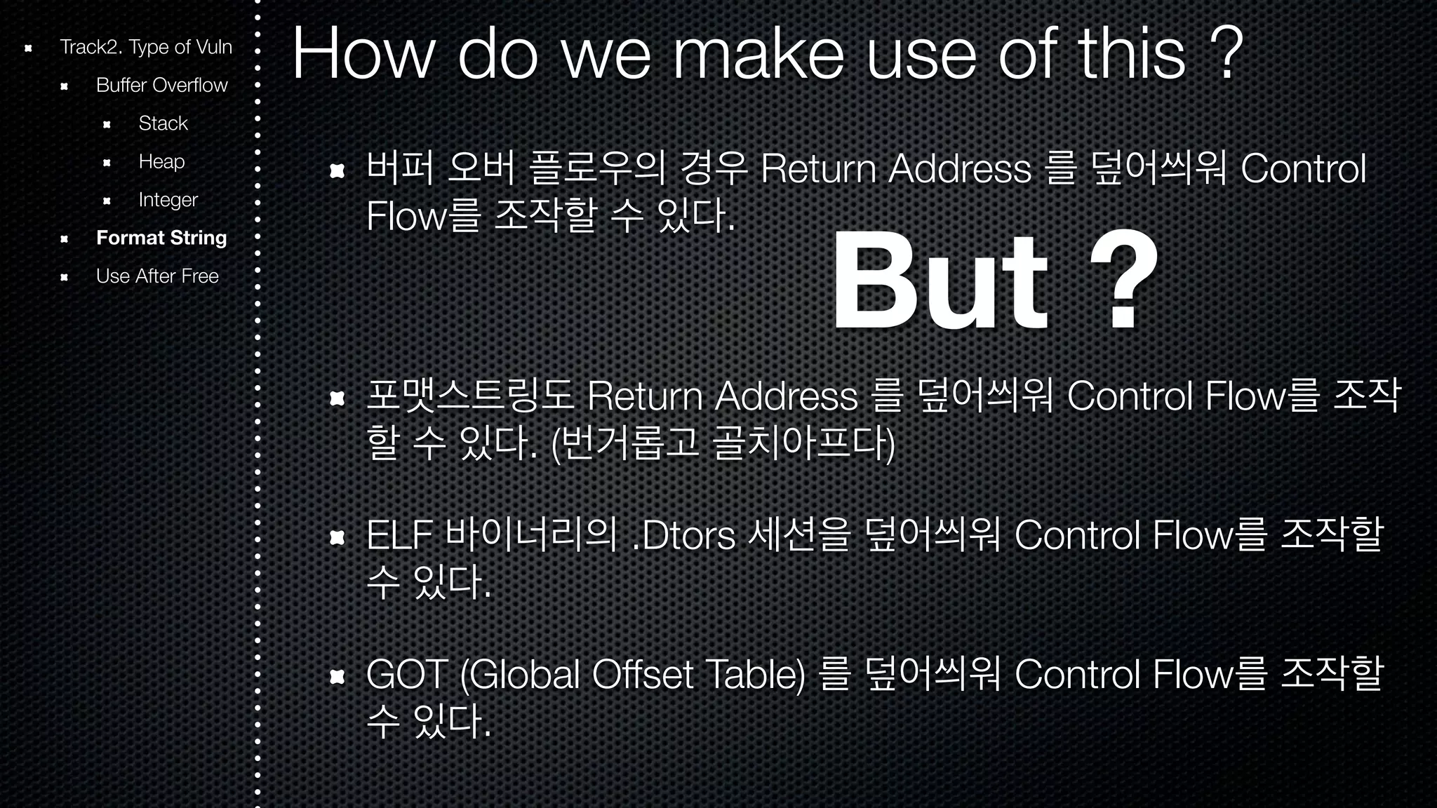 Track2. Type of Vuln How do we make use of this ? Buffer Overflow Stack Heap Integer Format String Use After Free 버퍼 오버 플로우의 경우 Return Address 를 덮어씌워 Control Flow를 조작할 수 있다. But ? 포맷스트링도 Return Address 를 덮어씌워 Control Flow를 조작 할 수 있다. (번거롭고 골치아프다) ELF 바이너리의 .Dtors 세션을 덮어씌워 Control Flow를 조작할 수 있다. GOT (Global Offset Table) 를 덮어씌워 Control Flow를 조작할 수 있다. 