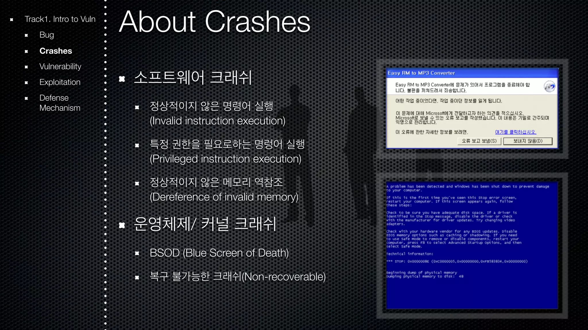 About Crashes 소프트웨어 크래쉬 정상적이지 않은 명령어 실행 (Invalid instruction execution) 특정 권한을 필요로하는 명렁어 실행 (Privileged instruction execution) 정상적이지 않은 메모리 역참조 (Dereference of invalid memory) 운영체제/ 커널 크래쉬 BSOD (Blue Screen of Death) 복구 불가능한 크래쉬(Non-recoverable) Track1. Intro to Vuln Bug Crashes Vulnerability Exploitation Defense Mechanism 