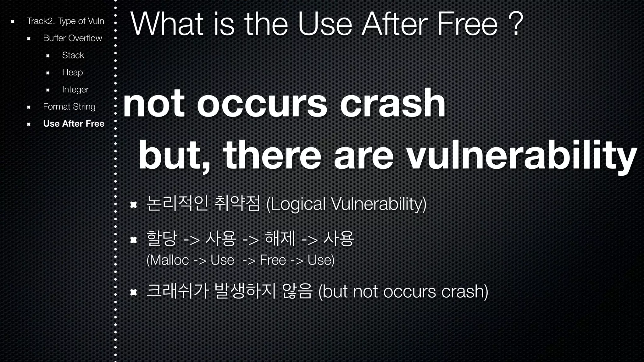 Track2. Type of Vuln What is the Use After Free ? Buffer Overflow Stack Heap Integer Format String Use After Free not occurs crash but, there are vulnerability 논리적인 취약점 (Logical Vulnerability) 할당 -> 사용 -> 해제 -> 사용 (Malloc -> Use -> Free -> Use) 크래쉬가 발생하지 않음 (but not occurs crash) 