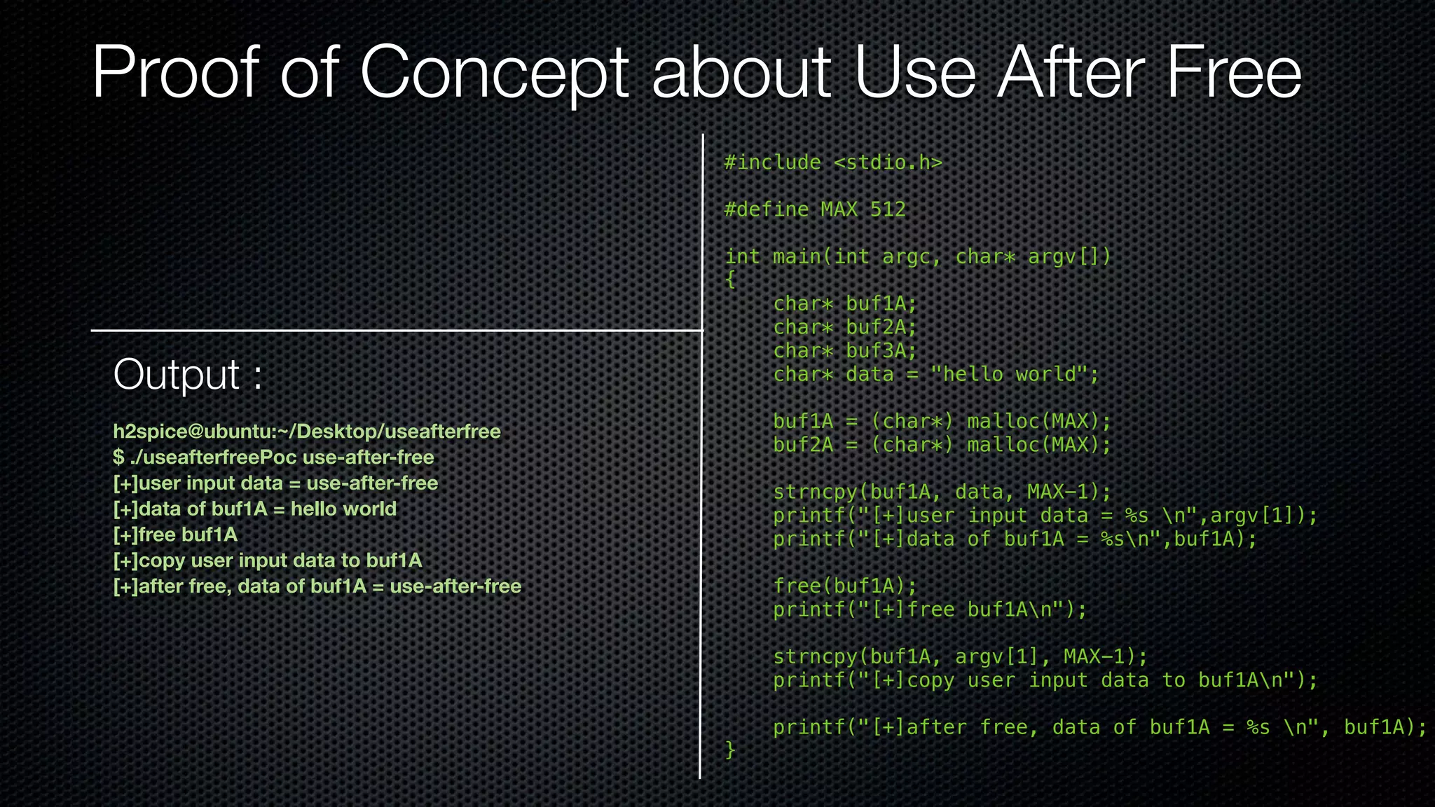 Proof of Concept about Use After Free #include <stdio.h> #define MAX 512 int main(int argc, char* argv[]) { char* buf1A; char* buf2A; char* buf3A; char* data = "hello world"; buf1A = (char*) malloc(MAX); buf2A = (char*) malloc(MAX); strncpy(buf1A, data, MAX-1); printf("[+]user input data = %s n",argv[1]); printf("[+]data of buf1A = %sn",buf1A); free(buf1A); printf("[+]free buf1An"); strncpy(buf1A, argv[1], MAX-1); printf("[+]copy user input data to buf1An"); printf("[+]after free, data of buf1A = %s n", buf1A); } Output : h2spice@ubuntu:~/Desktop/useafterfree $ ./useafterfreePoc use-after-free [+]user input data = use-after-free [+]data of buf1A = hello world [+]free buf1A [+]copy user input data to buf1A [+]after free, data of buf1A = use-after-free 