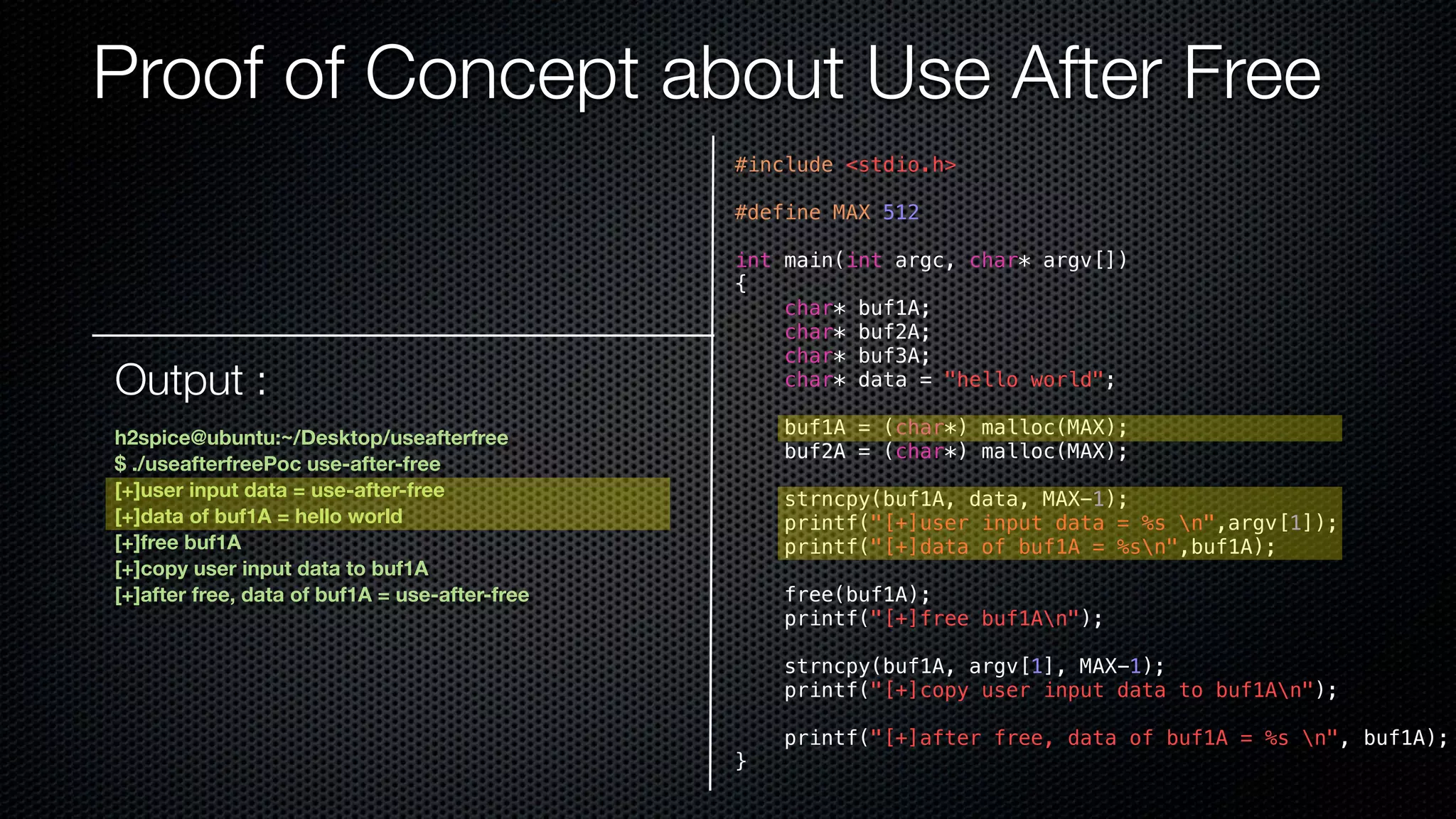 Proof of Concept about Use After Free #include <stdio.h> #define MAX 512 int main(int argc, char* argv[]) { char* buf1A; char* buf2A; char* buf3A; char* data = "hello world"; buf1A = (char*) malloc(MAX); buf2A = (char*) malloc(MAX); strncpy(buf1A, data, MAX-1); printf("[+]user input data = %s n",argv[1]); printf("[+]data of buf1A = %sn",buf1A); free(buf1A); printf("[+]free buf1An"); strncpy(buf1A, argv[1], MAX-1); printf("[+]copy user input data to buf1An"); printf("[+]after free, data of buf1A = %s n", buf1A); } Output : h2spice@ubuntu:~/Desktop/useafterfree $ ./useafterfreePoc use-after-free [+]user input data = use-after-free [+]data of buf1A = hello world [+]free buf1A [+]copy user input data to buf1A [+]after free, data of buf1A = use-after-free 