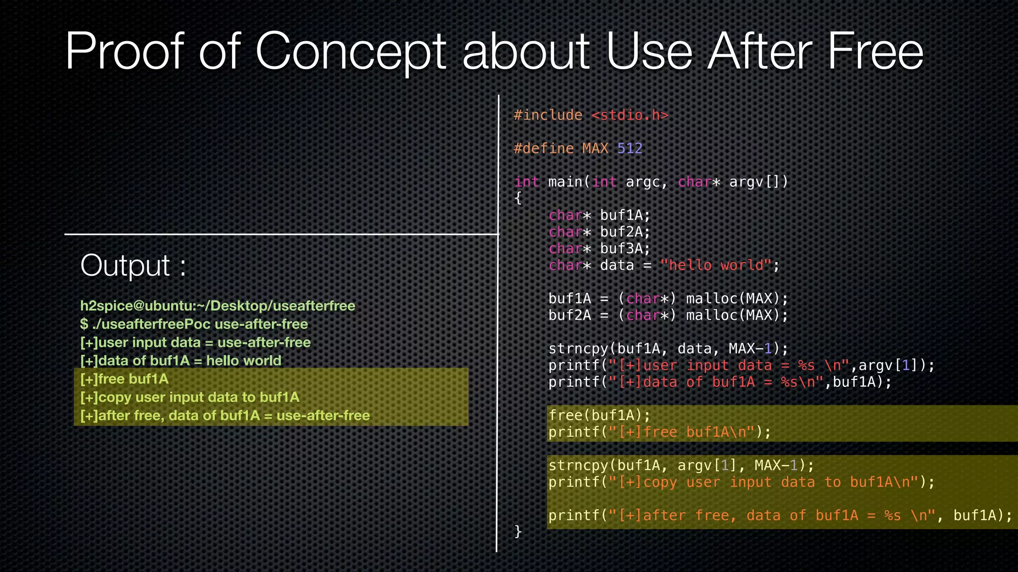 Proof of Concept about Use After Free #include <stdio.h> #define MAX 512 int main(int argc, char* argv[]) { char* buf1A; char* buf2A; char* buf3A; char* data = "hello world"; buf1A = (char*) malloc(MAX); buf2A = (char*) malloc(MAX); strncpy(buf1A, data, MAX-1); printf("[+]user input data = %s n",argv[1]); printf("[+]data of buf1A = %sn",buf1A); free(buf1A); printf("[+]free buf1An"); strncpy(buf1A, argv[1], MAX-1); printf("[+]copy user input data to buf1An"); printf("[+]after free, data of buf1A = %s n", buf1A); } Output : h2spice@ubuntu:~/Desktop/useafterfree $ ./useafterfreePoc use-after-free [+]user input data = use-after-free [+]data of buf1A = hello world [+]free buf1A [+]copy user input data to buf1A [+]after free, data of buf1A = use-after-free 
