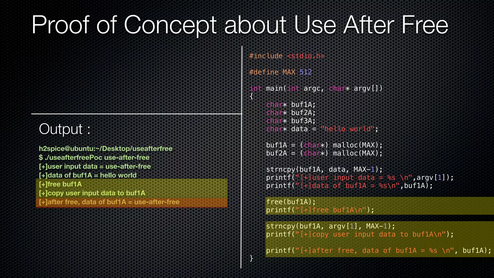 Proof of Concept about Use After Free #include <stdio.h> #define MAX 512 int main(int argc, char* argv[]) { char* buf1A; char* buf2A; char* buf3A; char* data = "hello world"; buf1A = (char*) malloc(MAX); buf2A = (char*) malloc(MAX); strncpy(buf1A, data, MAX-1); printf("[+]user input data = %s n",argv[1]); printf("[+]data of buf1A = %sn",buf1A); free(buf1A); printf("[+]free buf1An"); strncpy(buf1A, argv[1], MAX-1); printf("[+]copy user input data to buf1An"); printf("[+]after free, data of buf1A = %s n", buf1A); } Output : h2spice@ubuntu:~/Desktop/useafterfree $ ./useafterfreePoc use-after-free [+]user input data = use-after-free [+]data of buf1A = hello world [+]free buf1A [+]copy user input data to buf1A [+]after free, data of buf1A = use-after-free 
