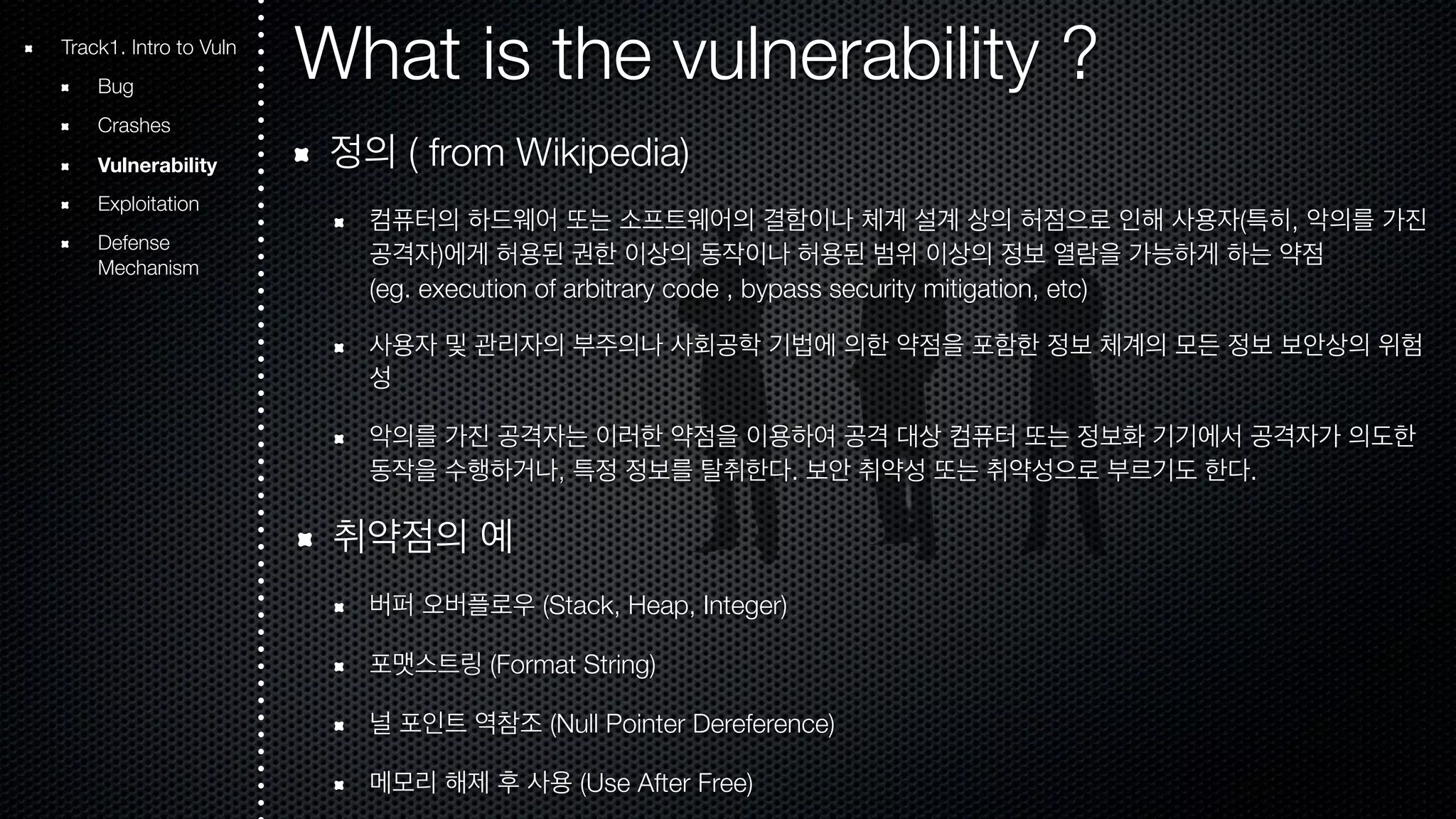 What is the vulnerability ? 정의 ( from Wikipedia) 컴퓨터의 하드웨어 또는 소프트웨어의 결함이나 체계 설계 상의 허점으로 인해 사용자(특히, 악의를 가진 공격자)에게 허용된 권한 이상의 동작이나 허용된 범위 이상의 정보 열람을 가능하게 하는 약점 (eg. execution of arbitrary code , bypass security mitigation, etc) 사용자 및 관리자의 부주의나 사회공학 기법에 의한 약점을 포함한 정보 체계의 모든 정보 보안상의 위험 성 악의를 가진 공격자는 이러한 약점을 이용하여 공격 대상 컴퓨터 또는 정보화 기기에서 공격자가 의도한 동작을 수행하거나, 특정 정보를 탈취한다. 보안 취약성 또는 취약성으로 부르기도 한다. 취약점의 예 버퍼 오버플로우 (Stack, Heap, Integer) 포맷스트링 (Format String) 널 포인트 역참조 (Null Pointer Dereference) 메모리 해제 후 사용 (Use After Free) Track1. Intro to Vuln Bug Crashes Vulnerability Exploitation Defense Mechanism 