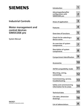 Industrial Controls
Motor management and
control devices
SIMOCODE pro
System Manual
06/2021
A5E40507475002A/RS-AE/005
Introduction 1
Advantages/benefits/
configuration with
SIMOCODE pro
2
Areas of application 3
Features 4
Overview of functions 5
Check list for selecting a
device series 6
An overview of system
components 7
Description of system
components 8
Compartment identification 9
Accessories 10
3UF50 compatibility mode 11
Mounting, wiring,
connecting 12
Commissioning, service,
troubleshooting 13
Safety and commissioning
information for Ex areas 14
Technical data 15
CAx data, dimension
drawings 16
List of abbreviations A
 