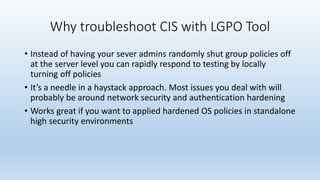 Why troubleshoot CIS with LGPO Tool 
• Instead of having your sever admins randomly shut group policies off 
at the server level you can rapidly respond to testing by locally 
turning off policies 
• It’s a needle in a haystack approach. Most issues you deal with will 
probably be around network security and authentication hardening 
• Works great if you want to applied hardened OS policies in standalone 
high security environments 
 