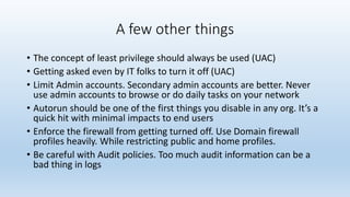 A few other things 
• The concept of least privilege should always be used (UAC) 
• Getting asked even by IT folks to turn it off (UAC) 
• Limit Admin accounts. Secondary admin accounts are better. Never 
use admin accounts to browse or do daily tasks on your network 
• Autorun should be one of the first things you disable in any org. It’s a 
quick hit with minimal impacts to end users 
• Enforce the firewall from getting turned off. Use Domain firewall 
profiles heavily. While restricting public and home profiles. 
• Be careful with Audit policies. Too much audit information can be a 
bad thing in logs 
 