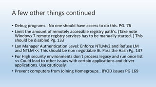 A few other things continued 
• Debug programs.. No one should have access to do this. PG. 76 
• Limit the amount of remotely accessible registry path’s. (Take note 
Windows 7 remote registry services has to be manually started. ) This 
should be disabled Pg. 133 
• Lan Manager Authentication Level: Enforce NTLMv2 and Refuse LM 
and NTLM << This should be non negotiable IE. Pass the Hash Pg. 137 
• For High security environments don’t process legacy and run once list 
<< Could lead to other issues with certain applications and driver 
applications. Use cautiously. 
• Prevent computers from Joining Homegroups.. BYOD issues PG 169 
 
