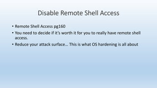 Disable Remote Shell Access 
• Remote Shell Access pg160 
• You need to decide if it’s worth it for you to really have remote shell 
access. 
• Reduce your attack surface… This is what OS hardening is all about 
 