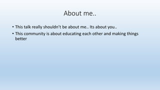 About me.. 
• This talk really shouldn’t be about me.. Its about you.. 
• This community is about educating each other and making things 
better 
 