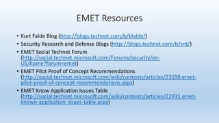 EMET Resources 
• Kurt Falde Blog (http://blogs.technet.com/b/kfalde/) 
• Security Research and Defense Blogs (http://blogs.technet.com/b/srd/) 
• EMET Social Technet Forum 
(http://social.technet.microsoft.com/Forums/security/en- 
US/home?forum=emet) 
• EMET Pilot Proof of Concept Recommendations 
(http://social.technet.microsoft.com/wiki/contents/articles/23598.emet-pilot- 
proof-of-concept-recommendations.aspx) 
• EMET Know Application Issues Table 
(http://social.technet.microsoft.com/wiki/contents/articles/22931.emet-known- 
application-issues-table.aspx) 
 