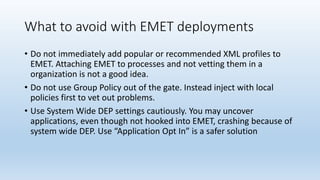 What to avoid with EMET deployments 
• Do not immediately add popular or recommended XML profiles to 
EMET. Attaching EMET to processes and not vetting them in a 
organization is not a good idea. 
• Do not use Group Policy out of the gate. Instead inject with local 
policies first to vet out problems. 
• Use System Wide DEP settings cautiously. You may uncover 
applications, even though not hooked into EMET, crashing because of 
system wide DEP. Use “Application Opt In” is a safer solution 
 