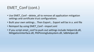 EMET_Conf (cont.) 
• Use EMET_Conf --delete_all to remove all application mitigation 
settings and certificate trust configurations 
• Built your own settings… Then Export… Export will be in a .xml file 
• Reimport by using EMET_Conf --import.xml 
• If you script emet_conf to push out settings include HelperLib.dll, 
MitigationInterface.dll, PKIPinningSubsystem.dll, SdbHelper.dll 
 