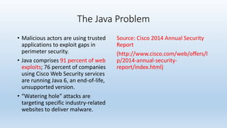 The Java Problem 
• Malicious actors are using trusted 
applications to exploit gaps in 
perimeter security. 
• Java comprises 91 percent of web 
exploits; 76 percent of companies 
using Cisco Web Security services 
are running Java 6, an end-of-life, 
unsupported version. 
• “Watering hole” attacks are 
targeting specific industry-related 
websites to deliver malware. 
Source: Cisco 2014 Annual Security 
Report 
(http://www.cisco.com/web/offers/l 
p/2014-annual-security-report/ 
index.html) 
 