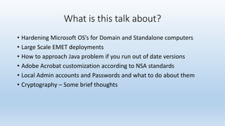 What is this talk about? 
• Hardening Microsoft OS’s for Domain and Standalone computers 
• Large Scale EMET deployments 
• How to approach Java problem if you run out of date versions 
• Adobe Acrobat customization according to NSA standards 
• Local Admin accounts and Passwords and what to do about them 
• Cryptography – Some brief thoughts 
 