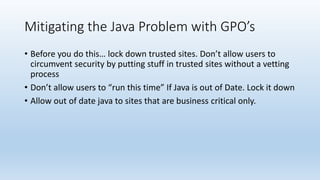 Mitigating the Java Problem with GPO’s 
• Before you do this… lock down trusted sites. Don’t allow users to 
circumvent security by putting stuff in trusted sites without a vetting 
process 
• Don’t allow users to “run this time” If Java is out of Date. Lock it down 
• Allow out of date java to sites that are business critical only. 
 