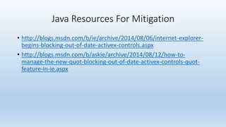 Java Resources For Mitigation 
• http://blogs.msdn.com/b/ie/archive/2014/08/06/internet-explorer-begins- 
blocking-out-of-date-activex-controls.aspx 
• http://blogs.msdn.com/b/askie/archive/2014/08/12/how-to-manage- 
the-new-quot-blocking-out-of-date-activex-controls-quot-feature- 
in-ie.aspx 
 