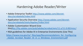 Hardening Adobe Reader/Writer 
• Adobe Enterprise Toolkit http://www.adobe.com/devnet-docs/ 
acrobatetk/index.html 
• Application Security Overview http://www.adobe.com/devnet-docs/ 
acrobatetk/tools/AppSec/index.html 
• Adobe Customization Wizard (Use 
this)ftp://ftp.adobe.com/pub/adobe/acrobat/win/11.x/11.0.00/misc/ 
• NSA guidelines for Adobe XI in Enterprise Environments (Use This) 
https://www.nsa.gov/ia/_files/app/Recommendations_for_Configuring 
_Adobe_Acrobat_Reader_XI_in_a_Windows_Environment.pdf 
 