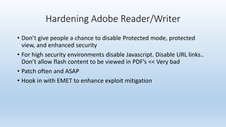 Hardening Adobe Reader/Writer 
• Don’t give people a chance to disable Protected mode, protected 
view, and enhanced security 
• For high security environments disable Javascript. Disable URL links.. 
Don’t allow flash content to be viewed in PDF’s << Very bad 
• Patch often and ASAP 
• Hook in with EMET to enhance exploit mitigation 
 