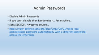 Admin Passwords 
• Disable Admin Passwords 
• If you can’t disable then Randomize it.. Per machine.. 
• Sans SEC 505.. Awesome course… 
• http://cyber-defense.sans.org/blog/2013/08/01/reset-local-administrator- 
password-automatically-with-a-different-password-across- 
the-enterprise 
 