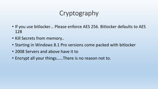 Cryptography 
• If you use bitlocker… Please enforce AES 256. Bitlocker defaults to AES 
128 
• Kill Secrets from memory.. 
• Starting in Windows 8.1 Pro versions come packed with bitlocker 
• 2008 Servers and above have it to 
• Encrypt all your things……There is no reason not to. 
 