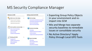 MS Security Compliance Manager 
• Exporting Group Policy Objects 
in your environment and re-import 
into SCM 
• Mix and Merge two separate 
security baselines to remediate 
issues or consolidate security 
• No Active Directory? Apply 
Policy through Local GPO Tools 
 