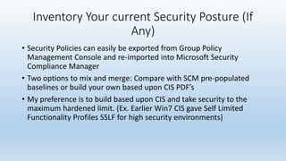 Inventory Your current Security Posture (If 
Any) 
• Security Policies can easily be exported from Group Policy 
Management Console and re-imported into Microsoft Security 
Compliance Manager 
• Two options to mix and merge: Compare with SCM pre-populated 
baselines or build your own based upon CIS PDF’s 
• My preference is to build based upon CIS and take security to the 
maximum hardened limit. (Ex. Earlier Win7 CIS gave Self Limited 
Functionality Profiles SSLF for high security environments) 
 