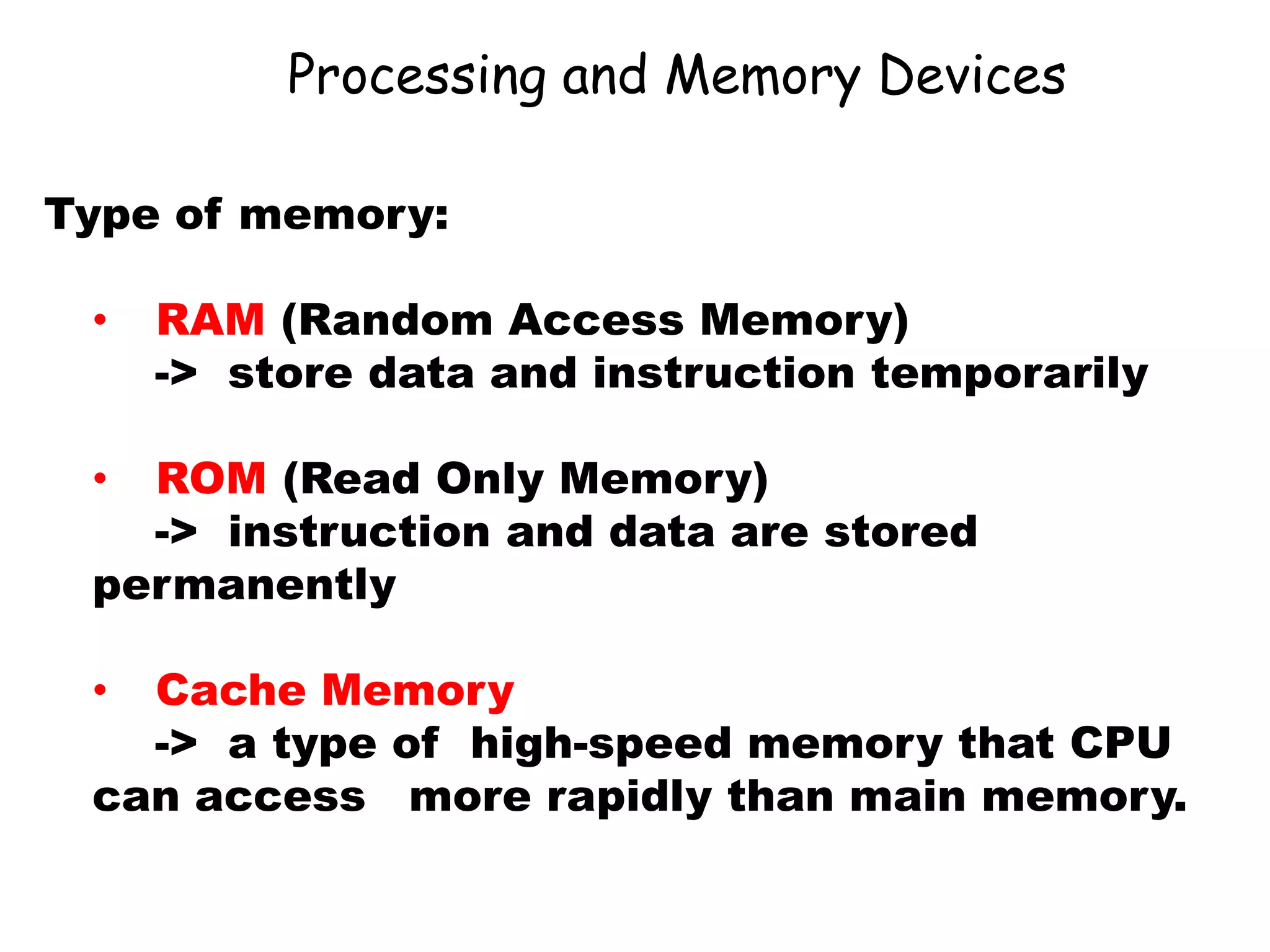 Processing and Memory Devices
Type of memory:
• RAM (Random Access Memory)
-> store data and instruction temporarily
• ROM (Read Only Memory)
-> instruction and data are stored
permanently
• Cache Memory
-> a type of high-speed memory that CPU
can access more rapidly than main memory.
 