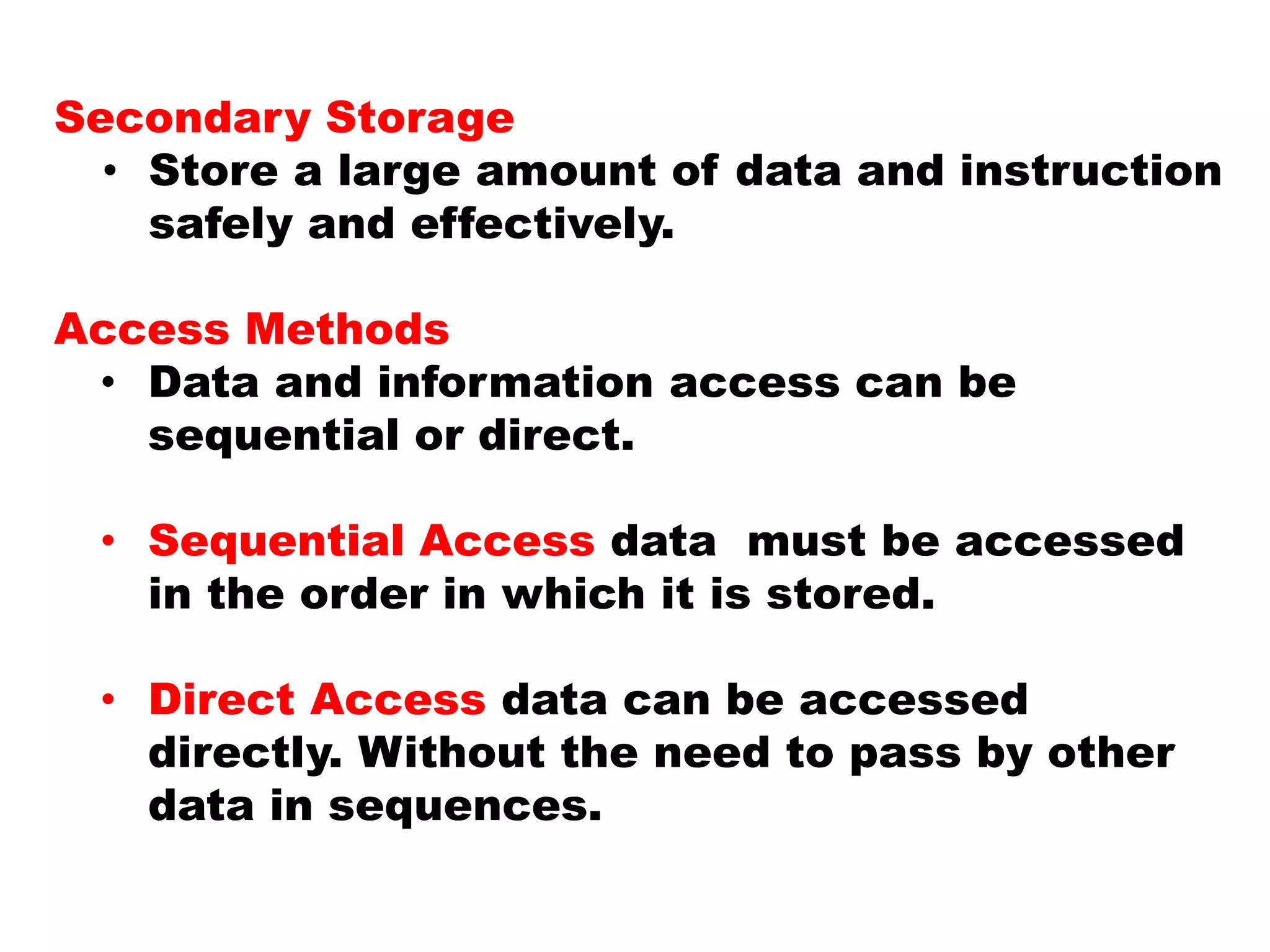 Secondary Storage
• Store a large amount of data and instruction
safely and effectively.
Access Methods
• Data and information access can be
sequential or direct.
• Sequential Access data must be accessed
in the order in which it is stored.
• Direct Access data can be accessed
directly. Without the need to pass by other
data in sequences.
 