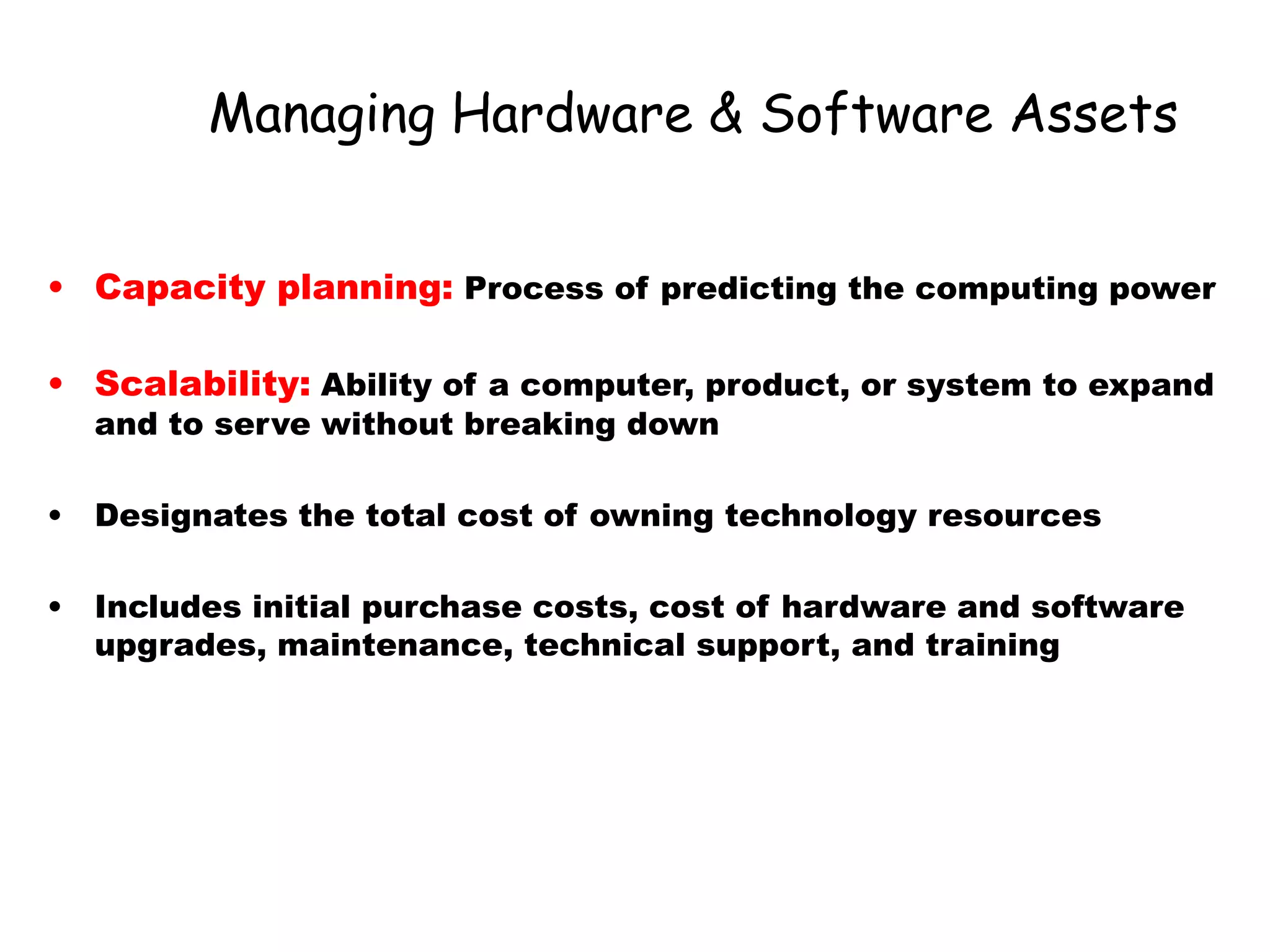 Managing Hardware & Software Assets
• Capacity planning: Process of predicting the computing power
• Scalability: Ability of a computer, product, or system to expand
and to serve without breaking down
• Designates the total cost of owning technology resources
• Includes initial purchase costs, cost of hardware and software
upgrades, maintenance, technical support, and training
 