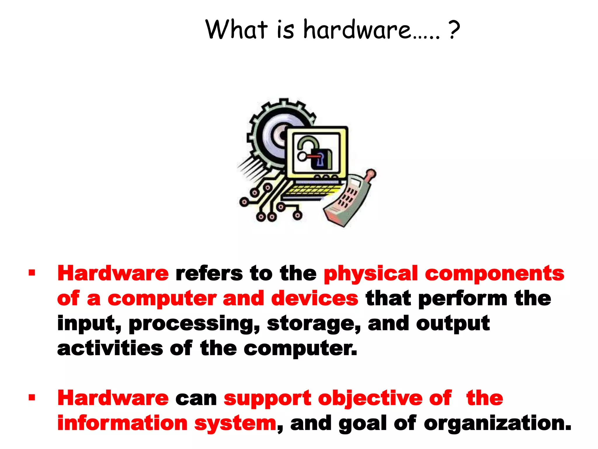What is hardware….. ?
 Hardware refers to the physical components
of a computer and devices that perform the
input, processing, storage, and output
activities of the computer.
 Hardware can support objective of the
information system, and goal of organization.
 