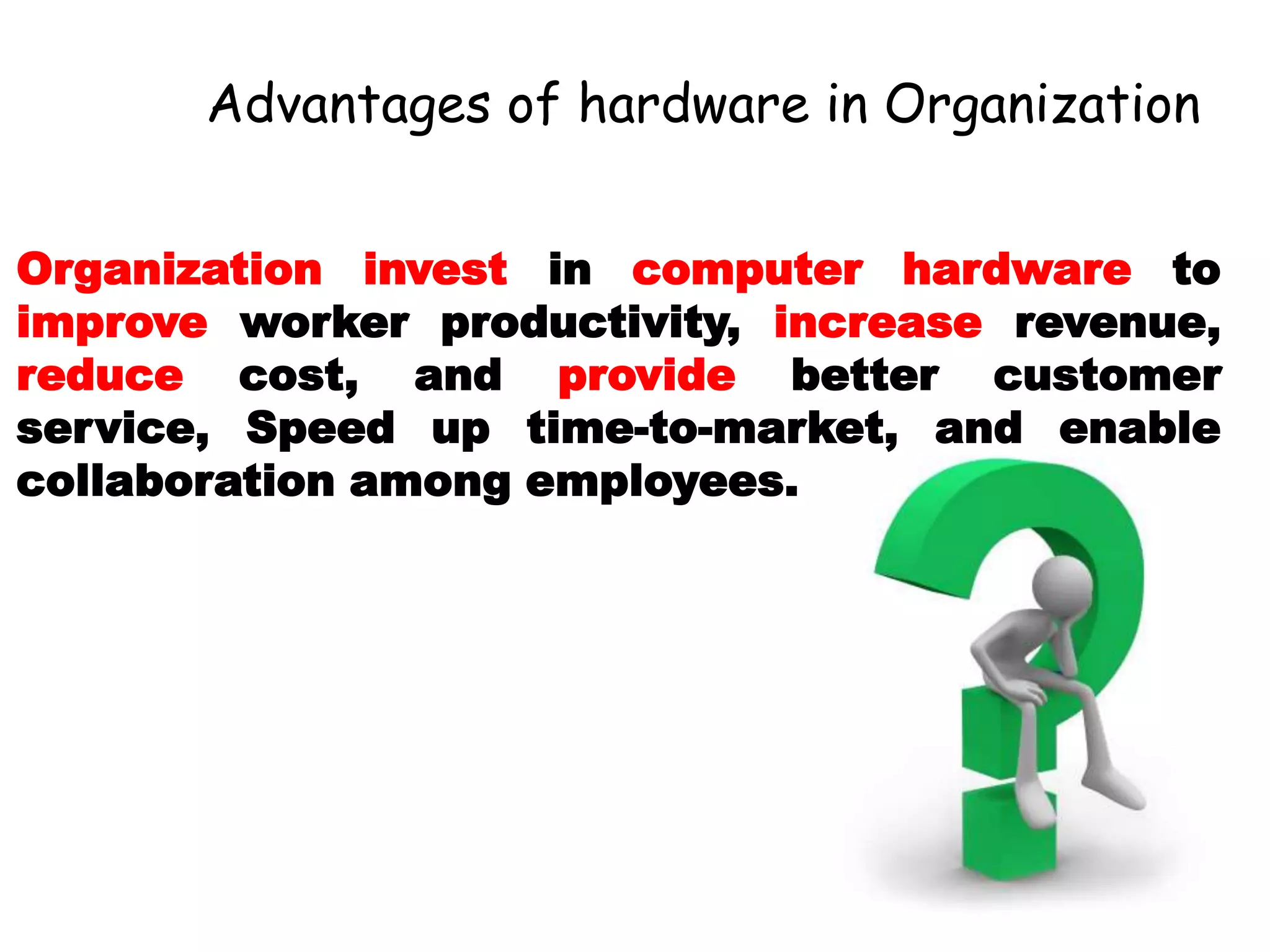 Advantages of hardware in Organization
Organization invest in computer hardware to
improve worker productivity, increase revenue,
reduce cost, and provide better customer
service, Speed up time-to-market, and enable
collaboration among employees.
 