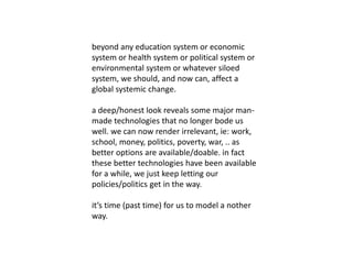 beyond any education system or economic
system or health system or political system or
environmental system or whatever siloed
system, we should, and now can, affect a
global systemic change.
a deep/honest look reveals some major man-
made technologies that no longer bode us
well. we can now render irrelevant, ie: work,
school, money, politics, poverty, war, .. as
better options are available/doable. in fact
these better technologies have been available
for a while, we just keep letting our
policies/politics get in the way.
it’s time (past time) for us to model a nother
way.
 