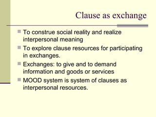 Clause as exchange
 To construe social reality and realize
interpersonal meaning
 To explore clause resources for participating
in exchanges.
 Exchanges: to give and to demand
information and goods or services
 MOOD system is system of clauses as
interpersonal resources.
 