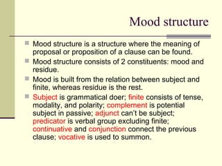 Mood structure
 Mood structure is a structure where the meaning of
proposal or proposition of a clause can be found.
 Mood structure consists of 2 constituents: mood and
residue.
 Mood is built from the relation between subject and
finite, whereas residue is the rest.
 Subject is grammatical doer; finite consists of tense,
modality, and polarity; complement is potential
subject in passive; adjunct can’t be subject;
predicator is verbal group excluding finite;
continuative and conjunction connect the previous
clause; vocative is used to summon.
 