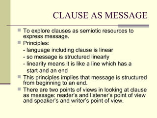 CLAUSE AS MESSAGE
 To explore clauses as semiotic resources to
express message.
 Principles:
- language including clause is linear
- so message is structured linearly
- linearity means it is like a line which has a
start and an end
 This principles implies that message is structured
from beginning to an end.
 There are two points of views in looking at clause
as message: reader’s and listener’s point of view
and speaker’s and writer’s point of view.
 