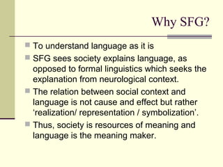 Why SFG?
 To understand language as it is
 SFG sees society explains language, as
opposed to formal linguistics which seeks the
explanation from neurological context.
 The relation between social context and
language is not cause and effect but rather
‘realization/ representation / symbolization’.
 Thus, society is resources of meaning and
language is the meaning maker.
 