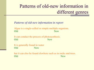 Patterns of old-new information in
different genres
Patterns of old-new information in report
Algae is a single-celled or simple multiple organism.
Old New
It can conduct the process of photosynthesis.
Old New
It is generally found in water
Old New
but it can also be found elswhere such as in rocks and trees.
Old New
 