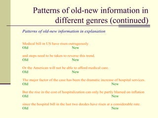Patterns of old-new information in
different genres (continued)
Patterns of old-new information in explanation
Medical bill in US have risen outrageously
Old New
and steps need to be taken to reverse this trend.
Old New
Or the American will not be able to afford medical care.
Old New
The major factor of the case has been the dramatic increase of hospital services.
Old New
But the rise in the cost of hospitalization can only be partly blamed on inflation
Old New
since the hospital bill in the last two decdes have risen at a considerable rate.
Old New
 