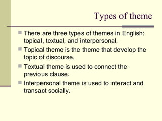 Types of theme
 There are three types of themes in English:
topical, textual, and interpersonal.
 Topical theme is the theme that develop the
topic of discourse.
 Textual theme is used to connect the
previous clause.
 Interpersonal theme is used to interact and
transact socially.
 
