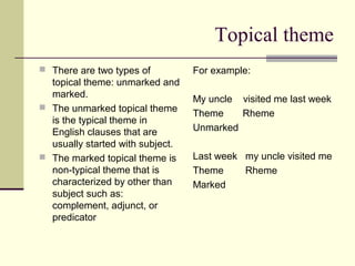 Topical theme
 There are two types of
topical theme: unmarked and
marked.
 The unmarked topical theme
is the typical theme in
English clauses that are
usually started with subject.
 The marked topical theme is
non-typical theme that is
characterized by other than
subject such as:
complement, adjunct, or
predicator
For example:
My uncle visited me last week
Theme Rheme
Unmarked
Last week my uncle visited me
Theme Rheme
Marked
 