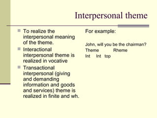 Interpersonal theme
 To realize the
interpersonal meaning
of the theme.
 Interactional
interpersonal theme is
realized in vocative
 Transactional
interpersonal (giving
and demanding
information and goods
and services) theme is
realized in finite and wh.
For example:
John, will you be the chairman?
Theme Rheme
Int Int top
 