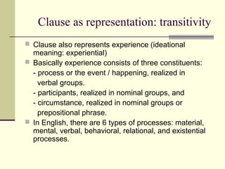 Clause as representation: transitivity
 Clause also represents experience (ideational
meaning: experiential)
 Basically experience consists of three constituents:
- process or the event / happening, realized in
verbal groups.
- participants, realized in nominal groups, and
- circumstance, realized in nominal groups or
prepositional phrase.
 In English, there are 6 types of processes: material,
mental, verbal, behavioral, relational, and existential
processes.
 