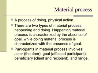 Material process
 A process of doing, physical action.
 There are two types of material process:
happening and doing. Happening material
process is characterized by the absence of
goal, while doing material process is
characterized with the presence of goal.
 Participants in material process involves:
actor (the doer), goal (affected participant),
beneficiary (client and recipient), and range.
 