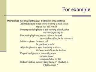 For example
Q (Qualifier): post-modifier that adds information about the thing.
Adjective clause: a man who is wearing a black jacket
the car that will be sold
Present participle phrase: a man wearing a black jacket
the crowds passing by
Past participle phrase: the car stolen in the park
the model modified for the reasearch
Infinitive phrase: the car to sell
the problems to solve
Adjective phrase: a topic interesting to discuss
the boats available in the harbour
Prepositional phrase: a man with glasses
a woamn in red
a mansion below the hill
Ordinal/Cardinal number: King Henry IV, Elizabeth II
Filght 4, room 7
 