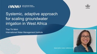 Systemic, adaptive approach
for scaling groundwater
irrigation in West Africa
Thai Thi Minh
International Water Management Institute
 